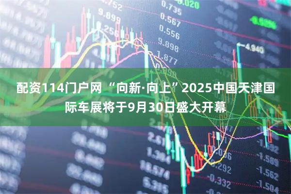 配资114门户网 “向新·向上”2025中国天津国际车展将于9月30日盛大开幕