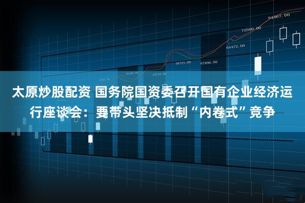 太原炒股配资 国务院国资委召开国有企业经济运行座谈会:要带头坚决抵制“内卷式”竞争