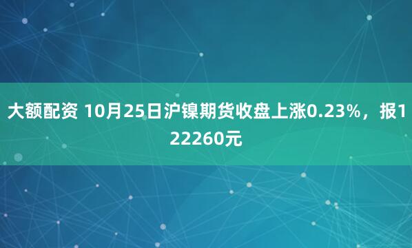 大额配资 10月25日沪镍期货收盘上涨0.23%,报122260元