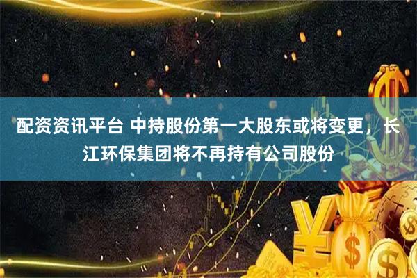 配资资讯平台 中持股份第一大股东或将变更，长江环保集团将不再持有公司股份