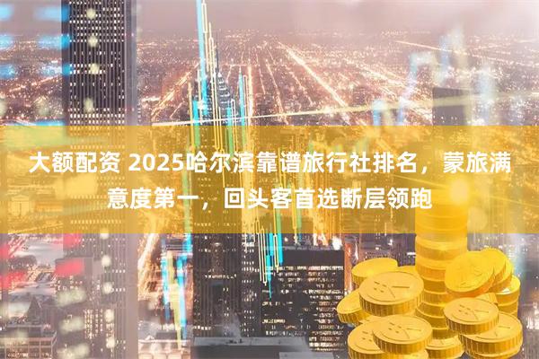 大额配资 2025哈尔滨靠谱旅行社排名,蒙旅满意度第一,回头客首选断层领跑