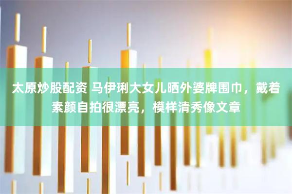 太原炒股配资 马伊琍大女儿晒外婆牌围巾,戴着素颜自拍很漂亮,模样清秀像文章